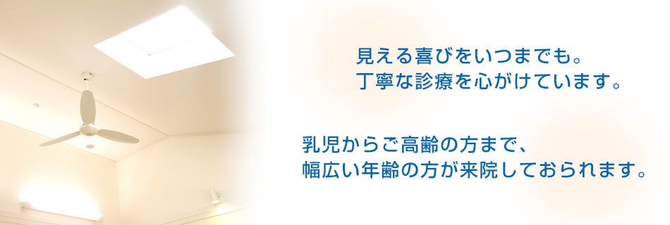 見える喜びをいつまでも。丁寧な診療を心がけています。 乳児からご高齢の方まで、幅広い年齢の方が来院しておられます。